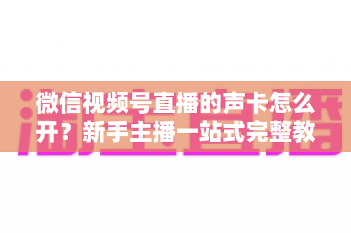 微信视频号直播的声卡怎么开？新手主播一站式完整教程，轻松搞定直播音效