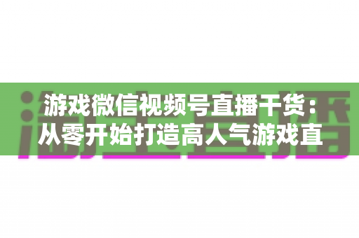 游戏微信视频号直播干货：从零开始打造高人气游戏直播间的实战指南
