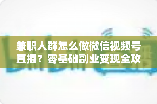 兼职人群怎么做微信视频号直播?零基础副业变现全攻略 兼职人群怎么做微信视频号直播?零基础副业变现全攻略