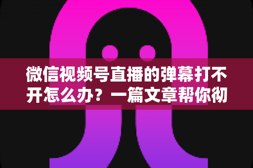 微信视频号直播的弹幕打不开怎么办？一篇文章帮你彻底解决弹幕显示难题