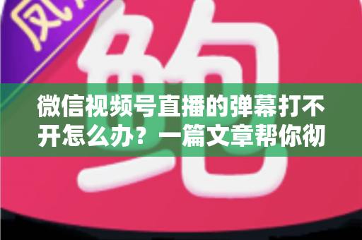 微信视频号直播的弹幕打不开怎么办？一篇文章帮你彻底解决弹幕显示难题