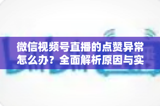 微信视频号直播的点赞异常怎么办？全面解析原因与实用解决方案指南