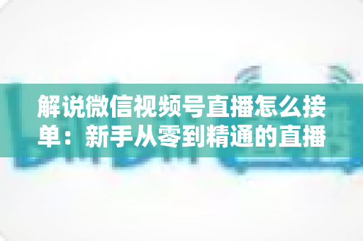 解说微信视频号直播怎么接单:新手从零到精通的直播接单实战指南 解说微信视频号直播怎么接单:新手从零到精通的直播接单实战指南