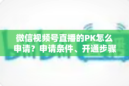 微信视频号直播的PK怎么申请?申请条件、开通步骤与玩法技巧一文讲透 微信视频号直播的PK怎么申请?申请条件、开通步骤与玩法技巧一文讲透