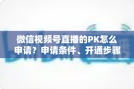 微信视频号直播的PK怎么申请？申请条件、开通步骤与玩法技巧一文讲透