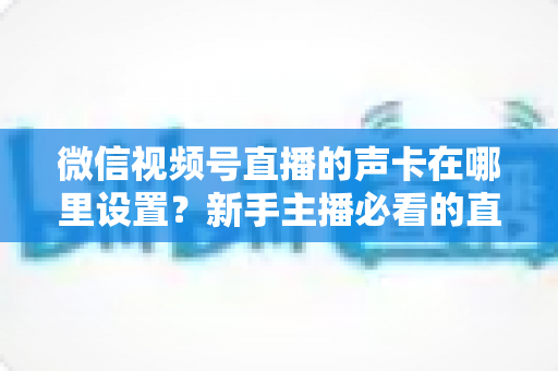 微信视频号直播的声卡在哪里设置？新手主播必看的直播音效设置全攻略