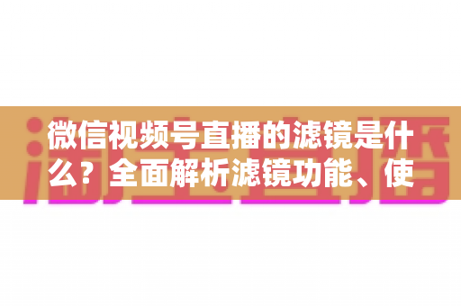 微信视频号直播的滤镜是什么?全面解析滤镜功能、使用方法与实操技巧 微信视频号直播的滤镜是什么?全面解析滤镜功能、使用方法与实操技巧