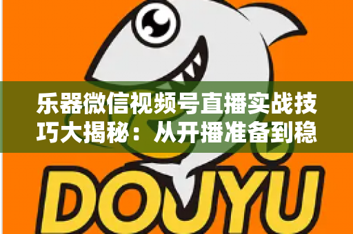 乐器微信视频号直播实战技巧大揭秘:从开播准备到稳定变现的全流程攻略 乐器微信视频号直播实战技巧大揭秘:从开播准备到稳定变现的全流程攻略