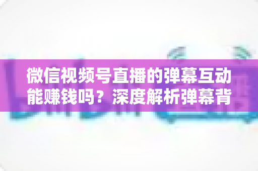 微信视频号直播的弹幕互动能赚钱吗？深度解析弹幕背后的变现逻辑与实战技巧