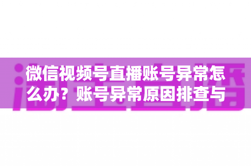 微信视频号直播账号异常怎么办？账号异常原因排查与快速恢复全攻略