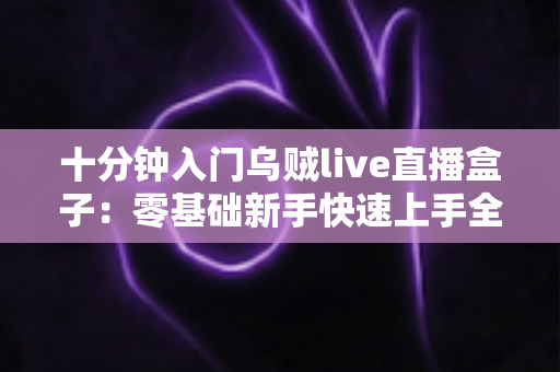 十分钟入门乌贼live直播盒子:零基础新手快速上手全攻略 十分钟入门乌贼live直播盒子:零基础新手快速上手全攻略