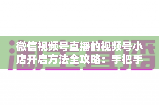 微信视频号直播的视频号小店开启方法全攻略：手把手教你从零开通直播间带货店铺