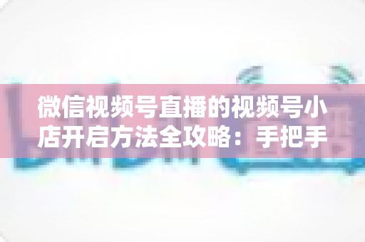 微信视频号直播的视频号小店开启方法全攻略：手把手教你从零开通直播间带货店铺