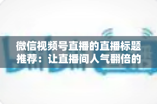 微信视频号直播的直播标题推荐：让直播间人气翻倍的标题撰写全攻略