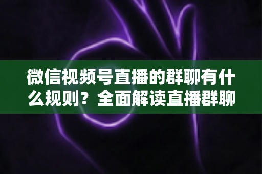 微信视频号直播的群聊有什么规则？全面解读直播群聊规范、违规处理与文明互动指南