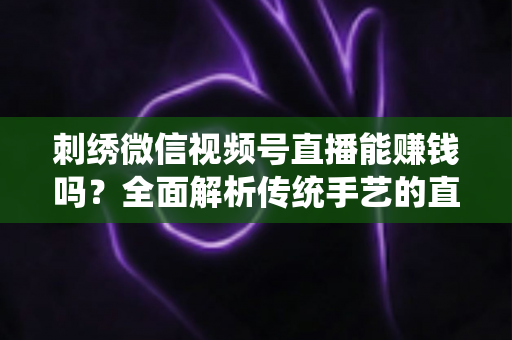 刺绣微信视频号直播能赚钱吗？全面解析传统手艺的直播变现机遇与实操指南