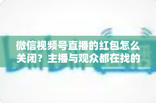 微信视频号直播的红包怎么关闭？主播与观众都在找的一站式详细操作指南