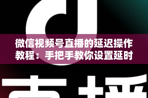 微信视频号直播的延迟操作教程：手把手教你设置延时直播与优化延迟的完整实战指南