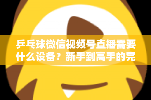 乒乓球微信视频号直播需要什么设备?新手到高手的完整设备清单与搭建攻略 乒乓球微信视频号直播需要什么设备?新手到高手的完整设备清单与搭建攻略