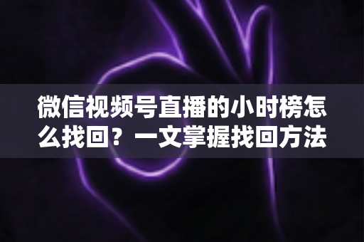 微信视频号直播的小时榜怎么找回?一文掌握找回方法与榜单提升技巧 微信视频号直播的小时榜怎么找回?一文掌握找回方法与榜单提升技巧