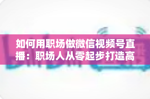 如何用职场做微信视频号直播:职场人从零起步打造高人气直播间的实战指南 如何用职场做微信视频号直播:职场人从零起步打造高人气直播间的实战指南