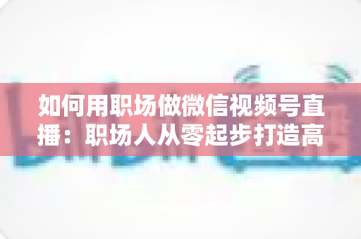 如何用职场做微信视频号直播:职场人从零起步打造高人气直播间的实战指南 如何用职场做微信视频号直播:职场人从零起步打造高人气直播间的实战指南