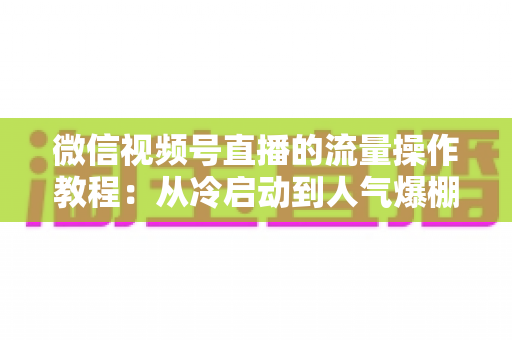 微信视频号直播的流量操作教程：从冷启动到人气爆棚的实战全指南