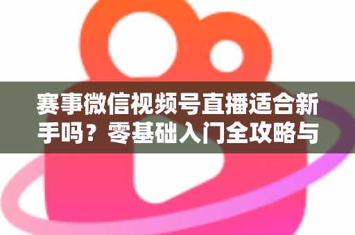 赛事微信视频号直播适合新手吗？零基础入门全攻略与实操指南