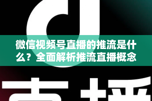 微信视频号直播的推流是什么?全面解析推流直播概念、开通方法与实战技巧 微信视频号直播的推流是什么?全面解析推流直播概念、开通方法与实战技巧