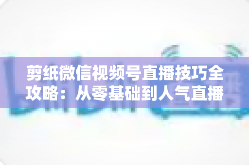 剪纸微信视频号直播技巧全攻略:从零基础到人气直播间的实战指南 剪纸微信视频号直播技巧全攻略:从零基础到人气直播间的实战指南