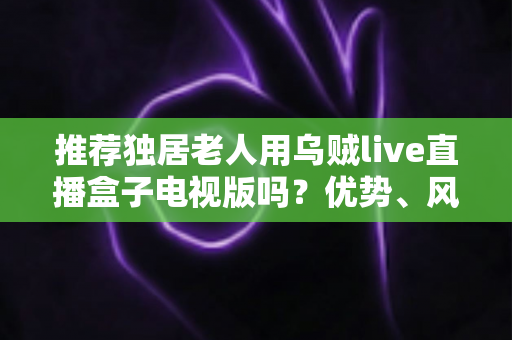 推荐独居老人用乌贼live直播盒子电视版吗?优势、风险与实用指南全解析 推荐独居老人用乌贼live直播盒子电视版吗?优势、风险与实用指南全解析