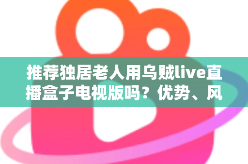 推荐独居老人用乌贼live直播盒子电视版吗？优势、风险与实用指南全解析