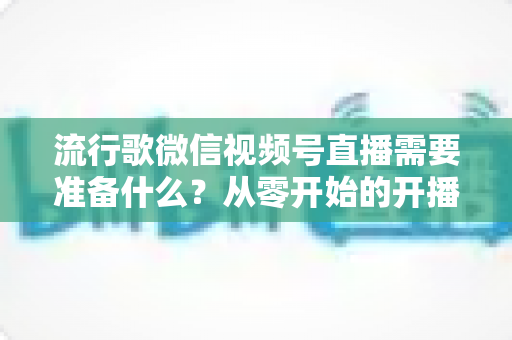 流行歌微信视频号直播需要准备什么?从零开始的开播全攻略 流行歌微信视频号直播需要准备什么?从零开始的开播全攻略