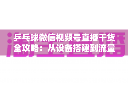 乒乓球微信视频号直播干货全攻略:从设备搭建到流量变现的实战指南 乒乓球微信视频号直播干货全攻略:从设备搭建到流量变现的实战指南