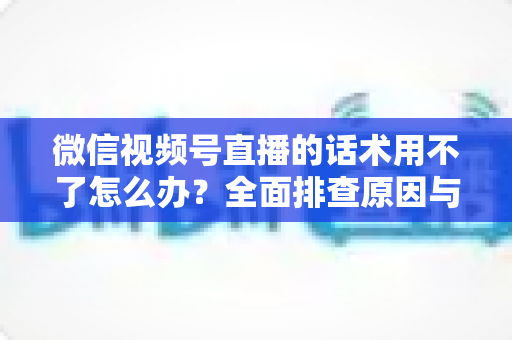 微信视频号直播的话术用不了怎么办?全面排查原因与合规话术打造指南 微信视频号直播的话术用不了怎么办?全面排查原因与合规话术打造指南