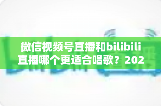 微信视频号直播和bilibili直播哪个更适合唱歌？2025年唱歌主播平台选择全攻略