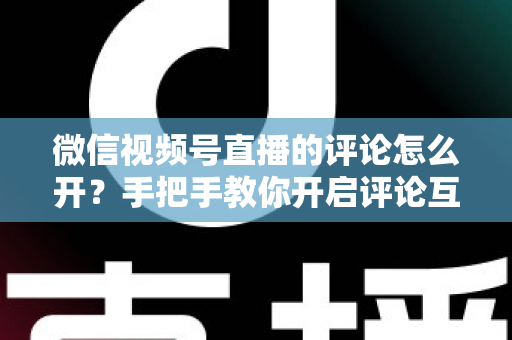 微信视频号直播的评论怎么开？手把手教你开启评论互动，让直播间人气翻倍