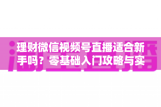 理财微信视频号直播适合新手吗？零基础入门攻略与实战避坑全解析