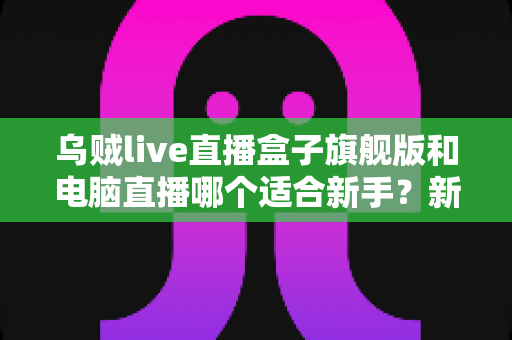乌贼live直播盒子旗舰版和电脑直播哪个适合新手？新手主播入门设备选择全攻略