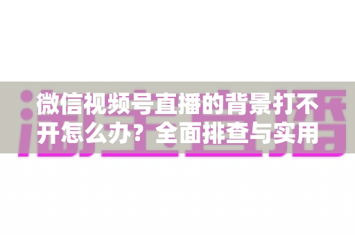 微信视频号直播的背景打不开怎么办？全面排查与实用解决指南
