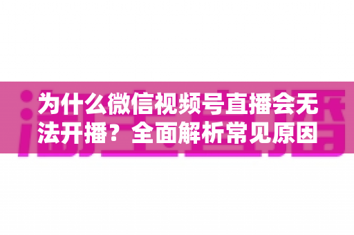 为什么微信视频号直播会无法开播?全面解析常见原因与实用解决方法 为什么微信视频号直播会无法开播?全面解析常见原因与实用解决方法