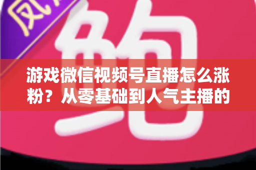 游戏微信视频号直播怎么涨粉？从零基础到人气主播的全方位涨粉实战指南