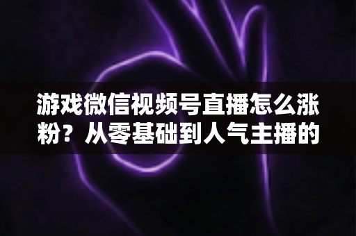 游戏微信视频号直播怎么涨粉？从零基础到人气主播的全方位涨粉实战指南