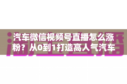 汽车微信视频号直播怎么涨粉?从0到1打造高人气汽车直播间的全攻略 汽车微信视频号直播怎么涨粉?从0到1打造高人气汽车直播间的全攻略