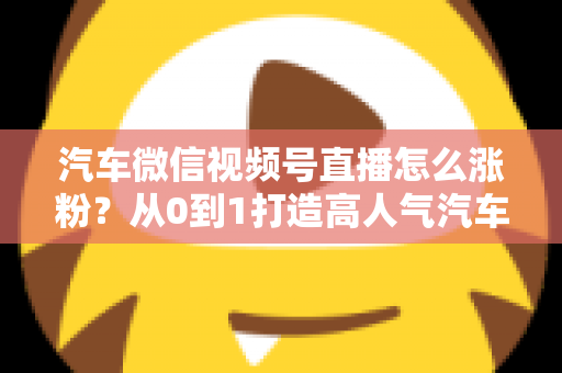 汽车微信视频号直播怎么涨粉？从0到1打造高人气汽车直播间的全攻略