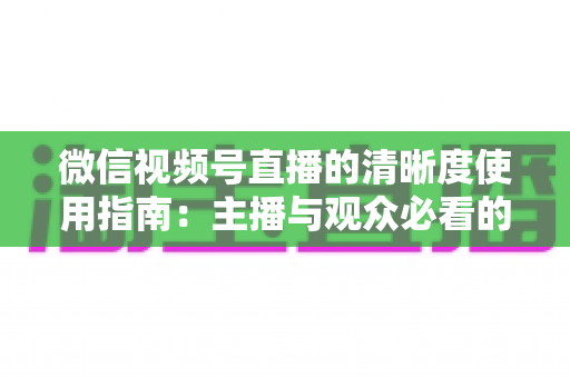 微信视频号直播的清晰度使用指南：主播与观众必看的画质优化全攻略