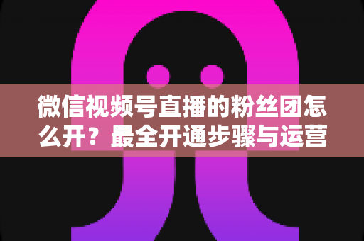 微信视频号直播的粉丝团怎么开?最全开通步骤与运营指南一文讲透 微信视频号直播的粉丝团怎么开?最全开通步骤与运营指南一文讲透