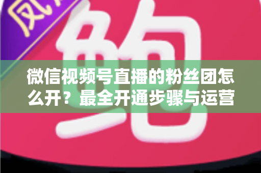 微信视频号直播的粉丝团怎么开?最全开通步骤与运营指南一文讲透 微信视频号直播的粉丝团怎么开?最全开通步骤与运营指南一文讲透