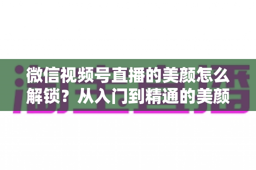 微信视频号直播的美颜怎么解锁?从入门到精通的美颜开启全攻略 微信视频号直播的美颜怎么解锁?从入门到精通的美颜开启全攻略