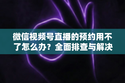 微信视频号直播的预约用不了怎么办？全面排查与解决指南助你快速恢复预约功能
